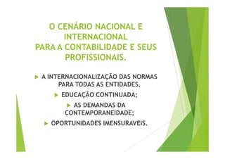 O CENÁRIO NACIONAL E 
INTERNACIONAL 
PARA A CONTABILIDADE E SEUS 
PROFISSIONAIS. 
 A INTERNACIONALIZAÇÃO DDAASS NNOORRMMAASS 
PARA TODAS AS ENTIDADES. 
 EDUCAÇÃO CONTINUADA; 
 AS DEMANDAS DA 
CONTEMPORANEIDADE; 
 OPORTUNIDADES IMENSURAVEIS. 
 