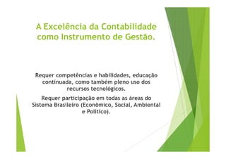 A Excelência da Contabilidade 
como Instrumento de Gestão. 
Requer competências e habilidades, educação 
continuada, como também pplleennoo uussoo ddooss 
recursos tecnológicos. 
Requer participação em todas as áreas do 
Sistema Brasileiro (Econômico, Social, Ambiental 
e Político). 
 