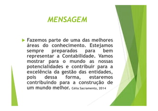 MENSAGEM 
 Fazemos parte de uma das melhores 
áreas do conhecimento. Estejamos 
sempre preparados para bem 
representar aa CCoonnttaabbiilliiddaaddee.. VVaammooss 
mostrar para o mundo as nossas 
potencialidades e contribuir para a 
excelência da gestão das entidades, 
pois dessa forma, estaremos 
contribuindo para a construção de 
um mundo melhor. Célia Sacramento, 2014 
 