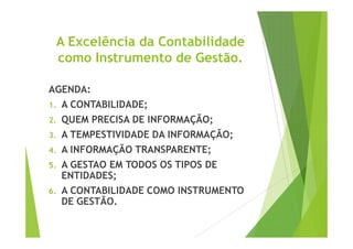 A Excelência da Contabilidade 
como Instrumento de Gestão. 
AGENDA: 
1. A CONTABILIDADE; 
2. QUEM PRECISA DDEE IINNFFOORRMMAAÇÇÃÃOO;; 
3. A TEMPESTIVIDADE DA INFORMAÇÃO; 
4. A INFORMAÇÃO TRANSPARENTE; 
5. A GESTAO EM TODOS OS TIPOS DE 
ENTIDADES; 
6. A CONTABILIDADE COMO INSTRUMENTO 
DE GESTÃO. 
 