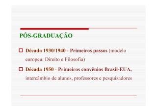 PÓS-GRADUAÇÃO 
 Década 1930/1940 - Primeiros passos (modelo 
europeu: Direito e Filosofia) 
 Década 1950 - Primeiros convênios Brasil-EUA, 
intercâmbio de alunos, professores e pesquisadores 
 