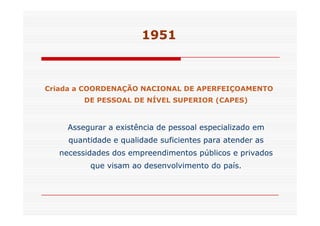 1951 
Criada a COORDENAÇÃO NACIONAL DE APERFEIÇOAMENTO 
DE PESSOAL DE NÍVEL SUPERIOR (CAPES) 
Assegurar a existência de pessoal especializado em 
quantidade e qualidade suficientes para atender as 
necessidades dos empreendimentos públicos e privados 
que visam ao desenvolvimento do país. 
 