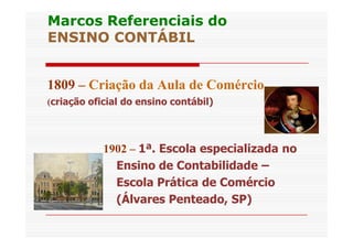 Marcos RReeffeerreenncciiaaiiss ddoo 
EENNSSIINNOO CCOONNTTÁÁBBIILL 
1809 – Criação da Aula de Comércio 
(criação oficial do ensino contábil) 
1902 – 1ª. Escola especializada no 
Ensino de Contabilidade – 
Escola Prática de Comércio 
(Álvares Penteado, SP) 
 