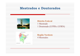 Mestrados e Doutorados 
Distrito Federal 
1 Mestrado 
1 Doutorado (UFPB e UFRN) 
Região Nordeste 
4 Mestrados 
 