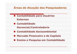 Áreas de Atuação dos Pesquisadores 
 Contabilidade para Usuários 
Externos 
 Contabilidade 
Gerencial/CCoonnttrroollaaddoorriiaa 
 Contabilidade Socioambiental 
 Mercado Financeiro e de Capitais 
 Ensino e Pesquisa em Contabilidade 
 