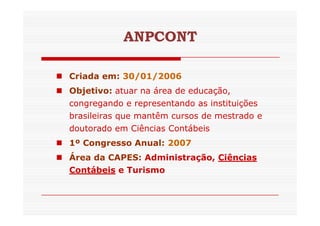 ANPCONT 
 Criada em: 30/01/2006 
 Objetivo: atuar na área de educação, 
congregando e representando as instituições 
brasileiras que mantêm cursos ddee mmeessttrraaddoo ee 
doutorado em Ciências Contábeis 
 1º Congresso Anual: 2007 
 Área da CAPES: Administração, Ciências 
Contábeis e Turismo 
 