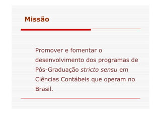 Missão 
Promover e fomentar o 
desenvolvimento ddooss pprrooggrraammaass ddee 
Pós-Graduação stricto sensu em 
Ciências Contábeis que operam no 
Brasil. 
 