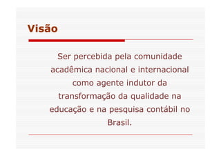 Visão 
Ser percebida pela comunidade 
acadêmica nacional e internacional 
como aaggeennttee iinndduuttoorr ddaa 
transformação da qualidade na 
educação e na pesquisa contábil no 
Brasil. 
 