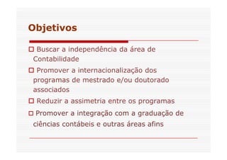 Objetivos 
 Buscar a independência da área de 
Contabilidade 
 Promover a internacionalização dos 
programas de mestrado ee//oouu ddoouuttoorraaddoo 
associados 
 Reduzir a assimetria entre os programas 
 Promover a integração com a graduação de 
ciências contábeis e outras áreas afins 
 