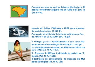 Aumento do valor no qual os Estados, Municípios e DF 
poderão determinar alíquota fixa de ICMS e ISS (art. 18, 
§18 e 18-A). 
Isenção de Cofins, PIS/Pasep e ICMS para produtos 
da cesta básica (art. 18, §20-B). 
Adequação da definição de folha de ssaalláárriiooss ppaarraa ffiinnss 
do Anexo VI da LC 123/2006 (art. 18, §24 
1- Vedação para se ACRESCENTAR a lista como MEI 
inclusão só com autorização do CGSN(art. 18-A, §4º 
2 - Possibilidade de remissão de débitos de ICMS e ISS 
para o MEI (art. 18-A, §15-A). 
3 - Exclusão do MEI por inatividade no período de 12 
meses. (Art. 18-A, §15-B). 
4-Restrições ao cancelamento da inscrição do MEI 
pelos Municípios (art. 18-A, §18). 
 