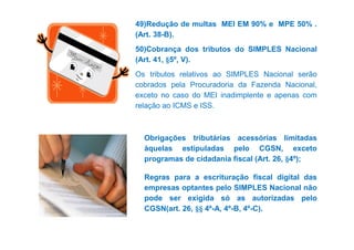 49)Redução de multas MEI EM 90% e MPE 50% . 
(Art. 38-B). 
50)Cobrança dos tributos do SIMPLES Nacional 
(Art. 41, §5º, V). 
Os tributos relativos ao SIMPLES Nacional serão 
cobrados pela Procuradoria da Fazenda Nacional, 
exceto no caso do MEI inadimplente e apenas com 
relação ao ICMS e ISS. 
Obrigações tributárias acessórias limitadas 
àquelas estipuladas pelo CGSN, exceto 
programas de cidadania fiscal (Art. 26, §4º); 
Regras para a escrituração fiscal digital das 
empresas optantes pelo SIMPLES Nacional não 
pode ser exigida só as autorizadas pelo 
CGSN(art. 26, §§ 4º-A, 4º-B, 4º-C). 
 