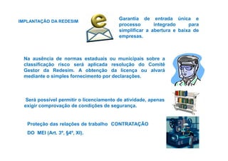 Garantia de entrada única e 
processo integrado para 
simplificar a abertura e baixa de 
empresas. 
, 
IMPLANTAÇÃO DA REDESIM 
Na ausência de normas estaduais ou municipais sobre a 
classificação risco será aplicada resolução do Comitê 
Gestor da Redesim. A obtenção da licença ou alvará 
mediante o simples fornecimento por declarações. 
Será possível permitir o licenciamento de atividade, apenas 
exigir comprovação de condições de segurança. 
Proteção das relações de trabalho CONTRATAÇÃO 
DO MEI (Art. 3º, §4º, XI). 
 