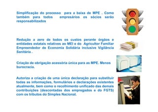Simplificação do processo para a baixa de MPE . Como 
também para todos empresários os sócios serão 
responsabilizados 
Redução a zero de todos os custos perante órgãos e 
entidades estatais relativos ao MEI e do Agricultor Familiar 
Empreendedor de Economia Solidária inclusive Vigilância 
Sanitária . 
Criação de obrigação acessória única para as MPE. Menos 
burocracia. 
Autoriza a criação de uma única declaração para substituir 
todas as informações, formulários e declarações existentes 
atualmente, bem como o recolhimento unificado das demais 
contribuições (descontadas dos empregados e do FGTS) 
com os tributos do Simples Nacional. 
 