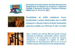 Vinculação do Comitê Gestor da Rede Nacional para 
Simplificação do Registro de Empresas e Negócios 
(CGSIM) à Secretaria da Micro e Pequena Empresa 
(SMPE) (art. 2º, III e art. 2º, §8º) 
Possibilidade do CGSN estabelecer forma, 
periodicidade e prazos diferenciados para as MPE 
entregarem a Receita Federal do Brasil declarações 
referentes ao INSS e ao FGTS (aarrtt.. 22º,, §99º,, II ee IIII,, §1100)) 
Para a empresa que contrata MEI para prestar serviços 
diferentes de hidráulica, eletricidade, pintura, alvenaria, 
carpintaria e de manutenção ou reparo de veículos, 
extinguiu-se a obrigação de registro na GFIP e 
recolhimento da cota patronal de 20% (o art. 12 da LC 
147/2014 revogou retroativamente essa obrigatoriedade). 
 