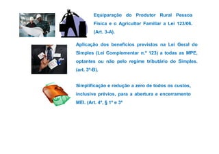 Equiparação do Produtor Rural Pessoa 
Física e o Agricultor Familiar a Lei 123/06. 
(Art. 3-A). 
Aplicação dos benefícios previstos na Lei Geral do 
Simples (Lei Complementar n.º 123) a todas as MPE, 
optantes ou não pelo regime tributário do Simples. 
(art. 3º-B). 
Simplificação e redução a zero de todos os custos, 
inclusive prévios, para a abertura e encerramento 
MEI. (Art. 4º, § 1º e 3º 
 