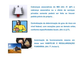 Cobranças associativas do MEI (Art. 4º, §4º) a 
cobrança associativa ou a oferta de serviços 
privados somente poderá ser feita se houver 
pedido prévio do próprio . 
Centralização da determinação do grau de risco em 
nível federal, com exceções para os demais entes, 
conforme especificidades llooccaaiiss.. ((AArrtt.. 66,, § 33º)).. 
Autorização de funcionamento mesmo em 
áreas sem HABITE-SE E REGULARIZAÇÃO 
FUNDIÁRIA. (Art. 7º, Inciso I). 
 