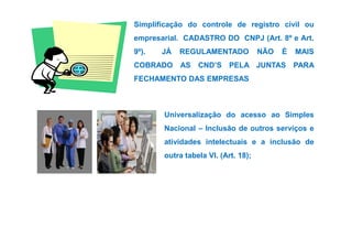 Simplificação do controle de registro civil ou 
empresarial. CADASTRO DO CNPJ (Art. 8º e Art. 
9º). JÁ REGULAMENTADO NÃO É MAIS 
COBRADO AS CND’S PELA JUNTAS PARA 
FECHAMENTO DAS EMPRESAS 
Universalização do acesso ao Simples 
Nacional – Inclusão ddee oouuttrrooss sseerrvviiççooss ee 
atividades intelectuais e a inclusão de 
outra tabela VI. (Art. 18); 
 
