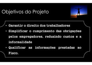 Objetivos do Projeto 
• GGGGaaaarrrraaaannnnttttiiiirrrr o ddddiiiirrrreeeeiiiittttoooo ddddoooossss 
•• SSSSSSSSiiiiiiiimmmmmmmmpppppppplllllllliiiiiiiiffffffffiiiiiiiiccccccccaaaaaaaarrrrrrrr oo ccccccccuuuuuuuummmmmmmmpppppppprrrrrrrriiiiiiiimmmmmmmmeeeeeeeennnnnnnnttttttttoooooooo 
ppppeeeelllloooossss eeeemmmmpppprrrreeeeggggaaaaddddoooorrrreeeessss,,,, rrrreeeedddduuuuzzzziiiinnnnddddoooo 
iiiinnnnffffoooorrrrmmmmaaaalllliiiiddddaaaaddddeeee 
• QQQQuuuuaaaalllliiiiffffiiiiccccaaaarrrr aaaassss iiiinnnnffffoooorrrrmmmmaaaaççççõõõõeeeessss 
FFFFiiiissssccccoooo. 
ttttrrrraaaabbbbaaaallllhhhhaaaaddddoooorrrreeeessss 
ddddddddaaaaaaaassssssss oooooooobbbbbbbbrrrrrrrriiiiiiiiggggggggaaaaaaaaççççççççõõõõõõõõeeeeeeeessssssss 
ccccuuuussssttttoooossss e a 
pppprrrreeeessssttttaaaaddddaaaassss aaaaoooo 
 