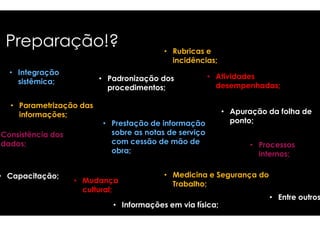 Preparação!? 
• Integração 
sistêmica; 
• Parametrização das 
informações; 
• Rubricas e 
incidências; 
• Padronização dos 
procedimentos; 
Consistência dos 
dados; 
• Capacitação; 
• Prestação de informação 
sobre as notas de serviço 
com cessão de mão de 
obra; 
• Mudança 
cultural; 
• Atividades 
desempenhadas; 
• Informações em via física; 
• Apuração da folha de 
• Processos 
internos; 
ponto; 
• Medicina e Segurança do 
Trabalho; 
• Entre outros 
 