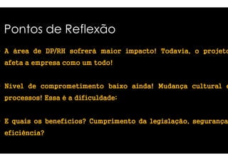 Pontos de Reflexão 
• A áááárrrreeeeaaaa ddddeeee DDDDPPPP////RRRRHHHH ssssooooffffrrrreeeerrrráááá mmmmaaaaiiiioooorrrr 
aaaaffffeeeettttaaaa a eeeemmmmpppprrrreeeessssaaaa ccccoooommmmoooo uuuummmm ttttooooddddoooo!!!! 
iiiimmmmppppaaaaccccttttoooo!!!! TTTTooooddddaaaavvvviiiiaaaa,,,, o projetoo 
• NNNNíííívvvveeeellll ddddeeee ccccoooommmmpppprrrroooommmmeeeettttiiiimmmmeeeennnnttttoooo bbbbaaaaiiiixxxxoooo 
pppprrrroooocccceeeessssssssoooossss!!!! EEEEssssssssaaaa é a ddddiiiiffffiiiiccccuuuullllddddaaaaddddeeee 
aaaaiiiinnnnddddaaaa! MMMMuuuuddddaaaannnnççççaaaa ccccuuuullllttttuuuurrrraaaallll e 
ddddiiiiffffiiiiccccuuuullllddddaaaaddddeeee; 
• E qqqquuuuaaaaiiiissss oooossss bbbbeeeennnneeeeffffíííícccciiiioooossss???? CCCCuuuummmmpppprrrriiiimmmmeeeennnnttttoooo 
eeeeffffiiiicccciiiiêêêênnnncccciiiiaaaa???? 
ddddaaaa lllleeeeggggiiiissssllllaaaaççççããããoooo,,,, segurança, 
 
