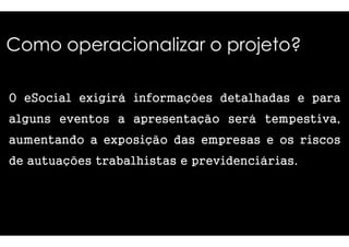 Como operacionalizar o projeto? 
O eSocial exigirá informações 
alguns eevveennttooss aa aapprreesseennttaaççããoo 
aumentando a exposição das 
de autuações trabalhistas 
detalhadas e para 
sseerráá tteemmppeessttiivvaa,, 
empresas e os riscos 
e previdenciárias. 
 