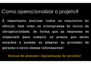 Como operacionalizar o projeto? 
É importante analisar 
eSocial, bem como os cronogramas 
obrigatoriedade, de forma 
todos os requisitos do 
organizem para cumprir 
exigidos e possam se adaptar 
geração e envio dessas informações! 
os prazos que serão 
ao processo de 
Pontos de atenção: Implantação 
de início de 
que as empresas se 
do projeto! 
 
