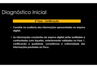Diagnóstico Inicial 
• Consiste na auditoria das informações 
digital. 
2ª Fase - Certificação 
 As informações constantes do arquivo 
apresentadas no arquivo 
digital serão auditadas e 
confrontadas com àquelas, anteriormente 
certificando a qualidade, consistência 
informações prestadas ao Fisco 
validadas na Fase 1, 
e uniformidade das 
Fisco. 
 