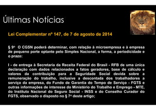 Últimas Notícias 
Lei Complementar nº 147, de 7 de agosto de 2014 
§ 9o O CGSN poderá determinar, com 
de pequeno porte optante pelo Simples 
o prazo: 
relação à microempresa e à empresa 
Nacional, a forma, a periodicidade e 
I - de entrega à Secretaria da Receita Federal 
declaração com dados relacionados a 
valores da contribuição para a Seguridade 
remuneração do trabalho, inclusive 
serviço da empresa, do Fundo de Garantia 
outras informações de interesse do Ministério 
do Instituto Nacional do Seguro Social 
FGTS, observado o disposto no § 7o deste 
do Brasil - RFB de uma única 
fatos geradores, base de cálculo e 
Social devida sobre a 
a descontada dos trabalhadores a 
do Tempo de Serviço - FGTS e 
do Trabalho e Emprego - MTE, 
- INSS e do Conselho Curador do 
artigo; 
 