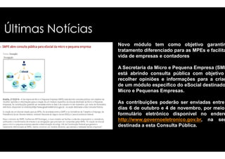 Últimas Notícias 
Novo módulo tem como objetivo garantir 
tratamento diferenciado para as MPEs e facilitar 
vida de empresas e contadores 
A Secretaria da Micro e Pequena Empresa (SMPE) 
está abrindo consulta pública com objetivo 
recolher opiniões e informações ppaarraa aa ccrriiaaççããoo 
de um módulo específico do eSocial destinado 
Micro e Pequenas Empresas. 
As contribuições poderão ser enviadas entre 
dias 6 de outubro e 4 de novembro, por meio 
formulário eletrônico disponível no endereço 
http://www.governoeletronico.gov.br, na seção 
destinada a esta Consulta Pública. 
 