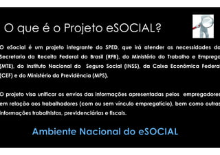 O que é o Projeto eSOCIAL? 
O eSocial é um projeto integrante do SPED, 
Secretaria da Receita Federal do Brasil (RFB), 
(MTE), do Instituto Nacional do Seguro Social 
(CEF) e do Ministério ddaa PPrreevviiddêênncciiaa ((MMPPSS)).. 
que irá atender as necessidades da 
do Ministério do Trabalho e Emprego 
(INSS), da Caixa Econômica Federal 
O projeto visa unificar os envios das informações 
em relação aos trabalhadores (com ou sem 
informações trabalhistas, previdenciárias e fiscais 
apresentadas pelos empregadores 
vínculo empregatício), bem como outras 
fiscais. 
 