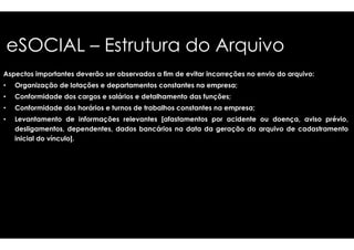 eSOCIAL – Estrutura do Arquivo 
Aspectos importantes deverão ser observados a fim de 
• Organização de lotações e departamentos constantes 
• Conformidade dos cargos e salários e detalhamento 
• Conformidade dos horários e turnos de trabalhos constantes 
• Levantamento de informações relevantes [afastamentos 
desligamentos, dependentes, ddaaddooss bbaannccáárriiooss nnaa 
inicial do vínculo]. 
evitar incorreções no envio do arquivo: 
na empresa; 
das funções; 
na empresa; 
por acidente ou doença, aviso prévio, 
ddaattaa ddaa ggeerraaççããoo ddoo aarrqquuiivvoo ddee ccaaddaassttrraammeennttoo 
 