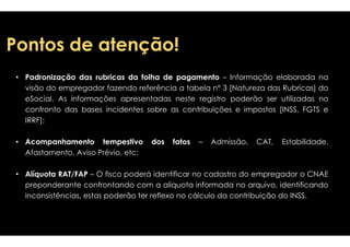 PPoonnttooss ddee aatteennççããoo!! 
• Padronização das rubricas da folha de 
pagamento – Informação elaborada na 
a tabela n° 3 [Natureza das Rubricas] do 
neste registro poderão ser utilizadas no 
contribuições e impostos [INSS, FGTS e 
visão do empregador fazendo referência 
eSocial. As informações apresentadas 
confronto das bases incidentes sobre as 
IIRRRRFF]];; 
• Acompanhamento tempestivo dos fatos 
Afastamento, Aviso Prévio, etc; 
• Alíquota RAT/FAP – O fisco poderá identificar 
preponderante confrontando com a alíquota 
inconsistências, estas poderão ter reflexo 
– Admissão, CAT, Estabilidade, 
no cadastro do empregador o CNAE 
informada no arquivo, identificando 
no cálculo da contribuição do INSS. 
 