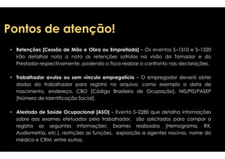 PPoonnttooss ddee aatteennççããoo!! 
• Retenções [Cessão de Mão e Obra ou Empreitada] 
irão detalhar nota a nota as retenções 
Prestador respectivamente, podendo o fisco 
•• TTrraabbaallhhaaddoorr aavvuullssoo oouu sseemm vvíínnccuulloo eemmpprreeggaattíícciioo 
dados do trabalhador para registro no 
nascimento, endereço, CBO [Código 
[Número de Identificação Social]. 
• Atestado de Saúde Ocupacional [ASO] – 
sobre aos exames efetuados pelo trabalhador, 
registro as seguintes informações: 
Audiometria, etc.], restrições as funções, 
médico e CRM, entre outros. 
– Os eventos S–1310 e S–1320 
sofridas na visão do Tomador e do 
realizar o confronto nas declarações. 
–– OO eemmpprreeggaaddoorr ddeevveerráá oobbtteerr 
arquivo, como exemplo a data de 
Brasileiro de Ocupação], NIS/PIS/PASEP 
Evento S–2280 que detalha informações 
são solicitados para compor o 
Exames realizados [Hemograma, RX, 
exposição a agentes nocivos, nome do 
 