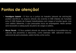 PPoonnttooss ddee aatteennççããoo!! 
• Paradigma Salarial – O fisco ou a justiça 
do trabalho [através de solicitação] 
eventos S–1040 [Tabela de Funções] 
poderá identificar no arquivo através dos 
e/ou S–1030 [Tabela de Cargos] trabalhadores 
com salários diferentes, o que pressupões 
sseerráá nneecceessssáárriioo aa aaddeeqquuaaççããoo ddoo ppllaannoo ddee 
• Riscos Fiscais – O fisco poderá através 
cálculos dos proventos e descontos, como 
adicional de periculosidade, salário família, 
com cargos e funções iguais, mas 
riscos ao empregador. Neste sentido 
ccaarrggooss ee ssaalláárriiooss.. 
do arquivo identificar inconsistências nos 
exemplo: DSR, adicional noturno, 
entre outros. 
 