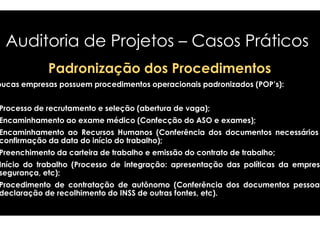 Auditoria de Projetos 
– Casos Práticos 
Padronização dos Procedimentos 
Poucas empresas possuem procedimentos operacionais 
padronizados (POP’s): 
Processo de recrutamento e seleção (abertura 
Encaminhamento ao exame médico (Confecção 
Encaminhamento ao Recursos Humanos (Conferência 
confirmação da data do início do trabalho) 
Preenchimento da carteira de trabalho e emissão 
Início do trabalho (Processo de integração 
segurança, etc); 
Procedimento de contratação de autônomo 
declaração de recolhimento do INSS de outras 
de vaga); 
do ASO e exames); 
dos documentos necessários 
trabalho); 
do contrato de trabalho; 
integração: apresentação das políticas da empresa 
(Conferência dos documentos pessoais 
fontes, etc). 
 