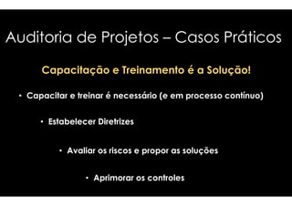 Auditoria de Projetos 
– Casos Práticos 
Capacitação e Treinamento é a Solução! 
• Capacitar e treinar é necessário (e em 
• Estabelecer Diretrizes 
• Avaliar os riscos e propor as soluções 
• Aprimorar os controles 
processo contínuo) 
 