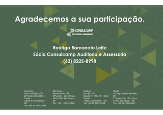 Agradecemos AAggrraaddeecceemmooss aa ssuuaa ppaarrttiicciippaaççããoo.. 
RRooddrriiggoo RRoommaannaattoo LLeeiittee 
SSóócciioo CCoonnssuullccaammpp AAuuddiittoorriiaa ee AAsssseessssoorriiaa 
((6622)) 88222255 
Campinas 
Rua Conceição, 233 
23º andar Conj. 2303 – 
Centro 
13010–916 Campinas – 
SP 
Tel.: +55 19 3231–0399 
88222255-88999988 
São Paulo 
Rua Funchal, 418 
35º andar – Vila Olímpia 
04551–060 São Paulo – 
SP 
Tel.: +55 11 3521–7326 
Goiânia 
Rua 36, 130 
Quadra H–18 Lt. 07 – Setor 
Marista 
74150–240 Goiânia – GO 
Tel.: +55 62 3541–0184 
Recife 
Av. Eng. Antônio de Góes, 
60 
7º andar Conj. 18D – Pina 
51010–000 Recife – PE 
Tel.: +55 81 2122–3043 
 