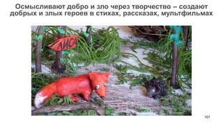 101 
Осмысливают добро и зло через творчество – создают добрых и злых героев в стихах, рассказах, мультфильмах  