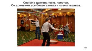 109 
Сначала деятельность простая. 
Со временем все более важная и ответственная.  