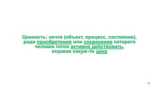 11 
Ценность: нечто (объект, процесс, состояние), 
ради приобретения или сохранения которого 
человек готов активно действовать, 
отдавая какую-то цену  