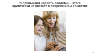 111 
И привыкают «дарить радость» – этого 
критически не хватает в современном обществе 