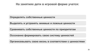 39 
На занятиях дети в игровой форме учатся: 
Выделять и устранять мнимые и ложные ценности 
Сравнивать собственные ценности по приоритетам 
Осознанно формировать свою систему ценностей 
Определять собственные ценности 
Организовывать свою жизнь в соответствии с ценностями  