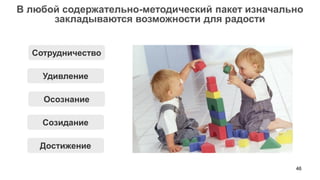 46 
В любой содержательно-методический пакет изначально закладываются возможности для радости 
Удивление 
Достижение 
Созидание 
Осознание 
Сотрудничество  