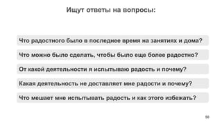 50 
Ищут ответы на вопросы: 
Что можно было сделать, чтобы было еще более радостно? 
От какой деятельности я испытываю радость и почему? 
Какая деятельность не доставляет мне радости и почему? 
Что радостного было в последнее время на занятиях и дома? 
Что мешает мне испытывать радость и как этого избежать?  