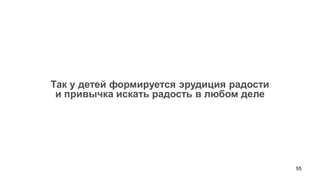 55 
Так у детей формируется эрудиция радости 
и привычка искать радость в любом деле  