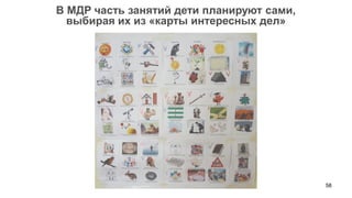 58 
В МДР часть занятий дети планируют сами, 
выбирая их из «карты интересных дел»  