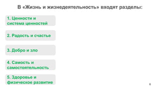 6 
В «Жизнь и жизнедеятельность» входят разделы: 
1. Ценности и система ценностей 
2. Радость и счастье 
3. Добро и зло 
4. Самость и самостоятельность 
5. Здоровье и физическое развитие  
