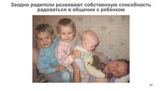67 
Заодно родители развивают собственную способность 
радоваться в общении с ребенком  