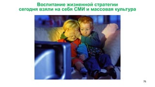 76 
Воспитание жизненной стратегии 
сегодня взяли на себя СМИ и массовая культура 
 
