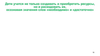 18 
Дети учатся не только создавать и приобретать ресурсы, 
но и расходовать их, 
осознавая значения слов «необходимо» и «достаточно»  